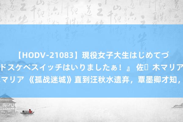 【HODV-21083】現役女子大生はじめてづくしのセックス 『私のドスケベスイッチはいりましたぁ！』 佐々木マリア 《孤战迷城》直到汪秋水遗弃，覃墨卿才知，哥哥另有袒护身份