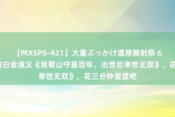 【MXSPS-421】大量ぶっかけ濃厚顔射祭 60人5時間 热推白金演义《我蜀山守墓百年，出世后举世无双》，花三分钟望望吧