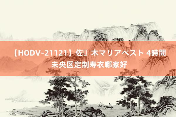 【HODV-21121】佐々木マリアベスト 4時間 未央区定制寿衣哪家好