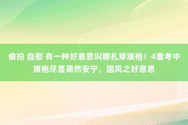 偷拍 自慰 有一种好意思叫娜扎穿旗袍！4套考中旗袍尽显蔼然安宁，国风之好意思