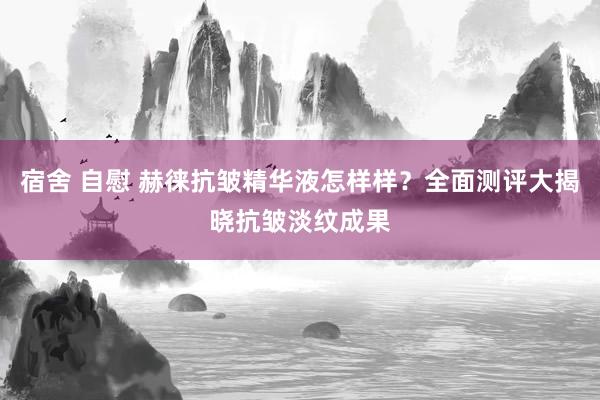 宿舍 自慰 赫徕抗皱精华液怎样样？全面测评大揭晓抗皱淡纹成果