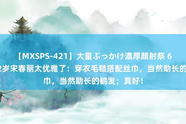 【MXSPS-421】大量ぶっかけ濃厚顔射祭 60人5時間 72岁宋春丽太优雅了：穿衣毛糙搭配丝巾，当然助长的鹤发；真好！