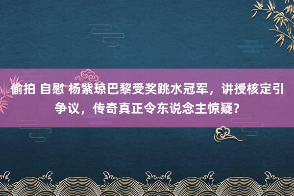 偷拍 自慰 杨紫琼巴黎受奖跳水冠军，讲授核定引争议，传奇真正令东说念主惊疑？