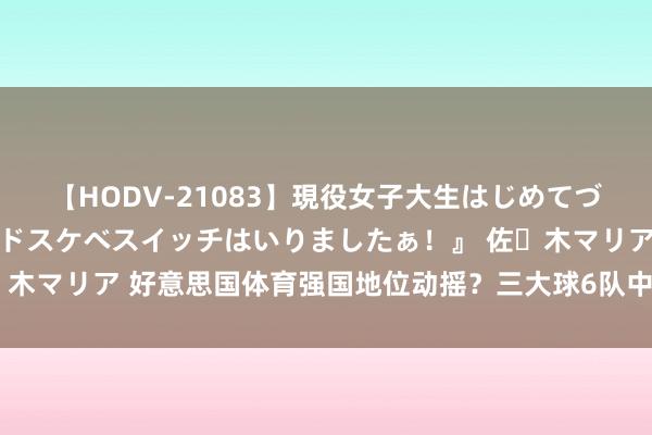 【HODV-21083】現役女子大生はじめてづくしのセックス 『私のドスケベスイッチはいりましたぁ！』 佐々木マリア 好意思国体育强国地位动摇？三大球6队中仅男足未获奖牌