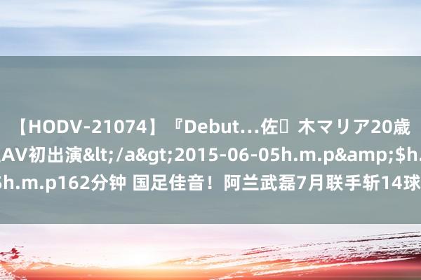 【HODV-21074】『Debut…佐々木マリア20歳』 現役女子大生AV初出演</a>2015-06-05h.m.p&$h.m.p162分钟 国足佳音！阿兰武磊7月联手斩14球，竞逐中超月度MVP！