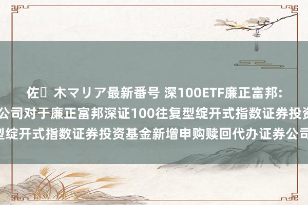 佐々木マリア最新番号 深100ETF廉正富邦: 廉正富邦基金惩处有限公司对于廉正富邦深证100往复型绽开式指数证券投资基金新增申购赎回代办证券公司的公告