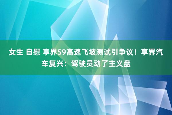 女生 自慰 享界S9高速飞坡测试引争议！享界汽车复兴：驾驶员动了主义盘