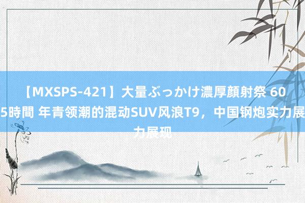 【MXSPS-421】大量ぶっかけ濃厚顔射祭 60人5時間 年青领潮的混动SUV风浪T9，中国钢炮实力展现