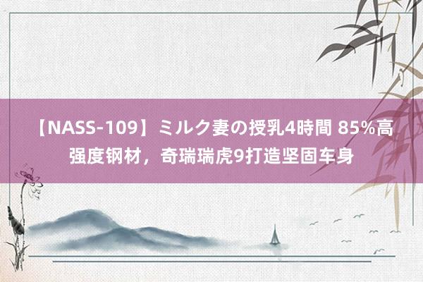 【NASS-109】ミルク妻の授乳4時間 85%高强度钢材，奇瑞瑞虎9打造坚固车身