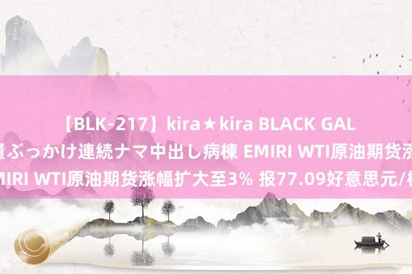 【BLK-217】kira★kira BLACK GAL黒ギャルご奉仕ナース 大量ぶっかけ連続ナマ中出し病棟 EMIRI WTI原油期货涨幅扩大至3% 报77.09好意思元/桶