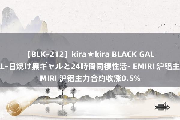 【BLK-212】kira★kira BLACK GAL レンタル痴女GAL-日焼け黒ギャルと24時間同棲性活- EMIRI 沪铝主力合约收涨0.5%