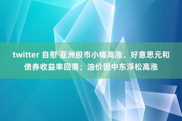 twitter 自慰 亚洲股市小幅高涨，好意思元和债券收益率回落；油价因中东浮松高涨