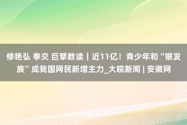 修艳弘 拳交 巨擘数读｜近11亿！青少年和“银发族”成我国网民新增主力_大皖新闻 | 安徽网