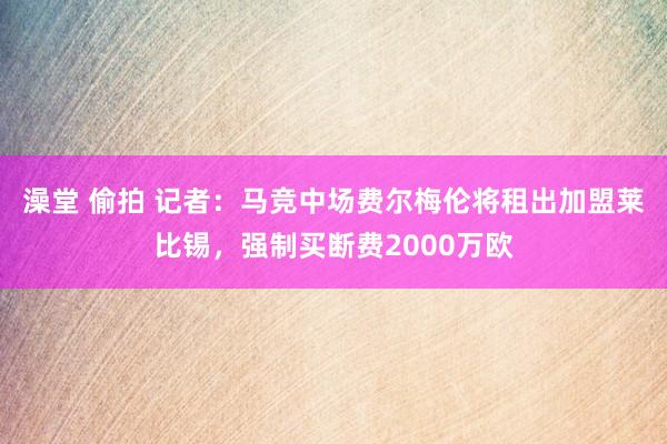 澡堂 偷拍 记者：马竞中场费尔梅伦将租出加盟莱比锡，强制买断费2000万欧