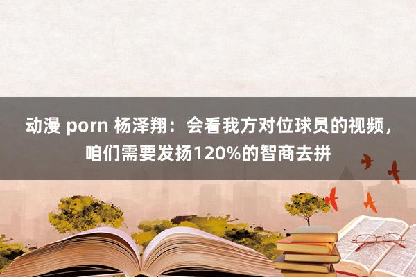 动漫 porn 杨泽翔：会看我方对位球员的视频，咱们需要发扬120%的智商去拼