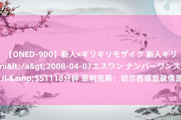 【ONED-900】新人×ギリギリモザイク 新人ギリギリモザイク Ami</a>2008-04-07エスワン ナンバーワンスタイル&$S1118分钟 菲利克斯：切尔西嗅觉就像是我的家 踢要紧线哪个位置皆很欢畅