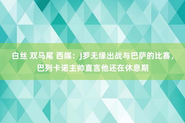 白丝 双马尾 西媒：J罗无缘出战与巴萨的比赛，巴列卡诺主帅直言他还在休息期