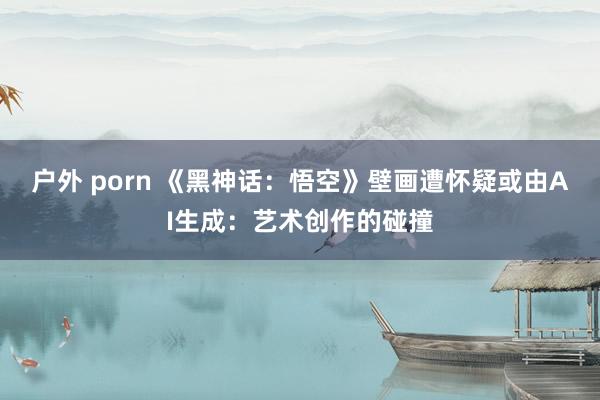 户外 porn 《黑神话：悟空》壁画遭怀疑或由AI生成：艺术创作的碰撞