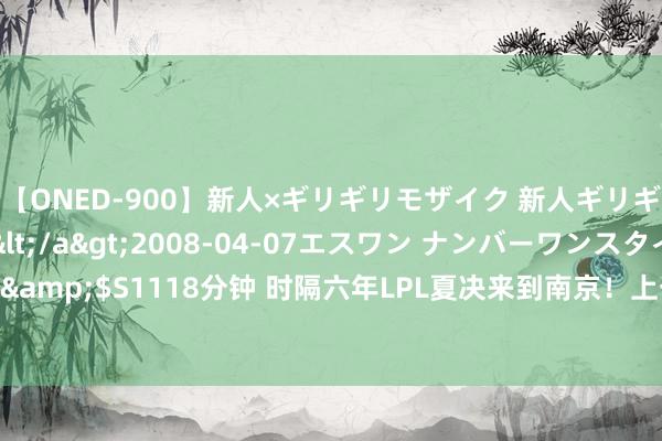 【ONED-900】新人×ギリギリモザイク 新人ギリギリモザイク Ami</a>2008-04-07エスワン ナンバーワンスタイル&$S1118分钟 时隔六年LPL夏决来到南京！上一次是18年！南京到底有什么羁绊！