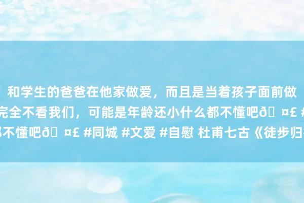 和学生的爸爸在他家做爱，而且是当着孩子面前做爱，太刺激了，孩子完全不看我们，可能是年龄还小什么都不懂吧? #同城 #文爱 #自慰 杜甫七古《徒步归行》读记