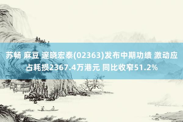 苏畅 麻豆 邃晓宏泰(02363)发布中期功绩 激动应占耗损2367.4万港元 同比收窄51.2%