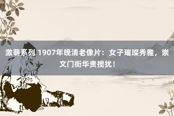 激萌系列 1907年晚清老像片：女子璀璨秀雅，崇文门街华贵搅扰！