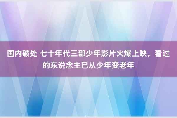 国内破处 七十年代三部少年影片火爆上映，看过的东说念主已从少年变老年