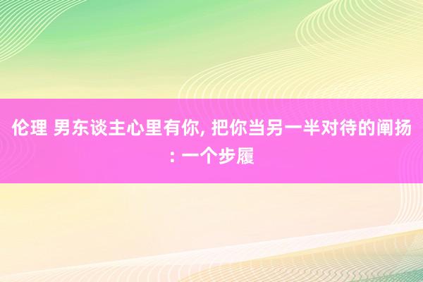 伦理 男东谈主心里有你， 把你当另一半对待的阐扬: 一个步履