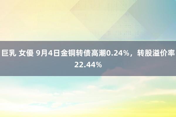 巨乳 女優 9月4日金铜转债高潮0.24%，转股溢价率22.44%