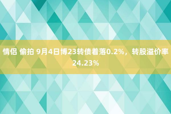 情侣 偷拍 9月4日博23转债着落0.2%，转股溢价率24.23%