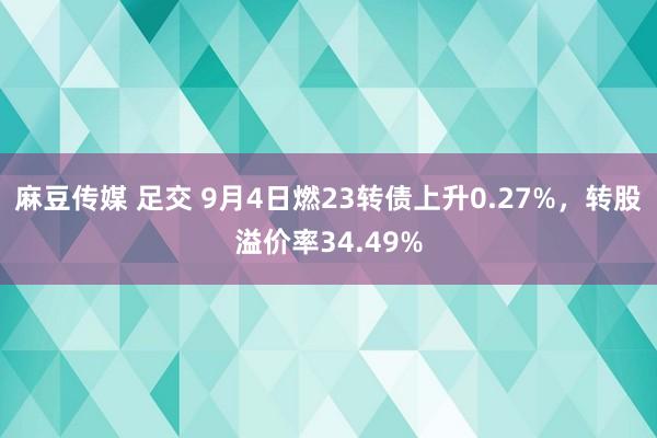 麻豆传媒 足交 9月4日燃23转债上升0.27%，转股溢价率34.49%