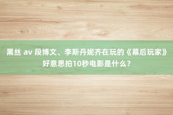 黑丝 av 段博文、李斯丹妮齐在玩的《幕后玩家》好意思拍10秒电影是什么？