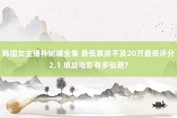 韩国女主播朴妮唛全集 最低票房不及20万最低评分2.1 填旋电影有多仙葩?