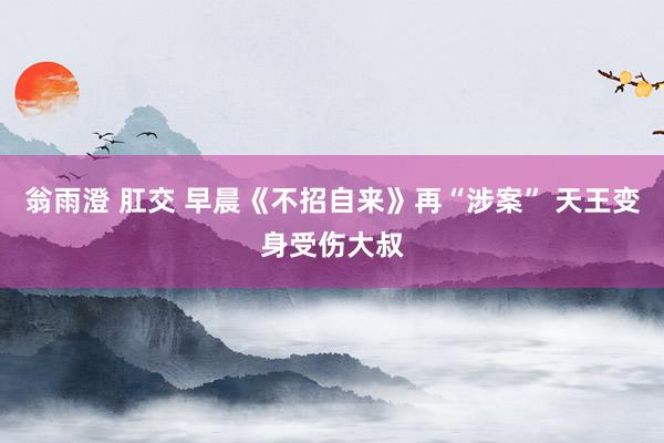 翁雨澄 肛交 早晨《不招自来》再“涉案” 天王变身受伤大叔