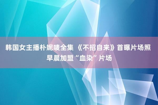 韩国女主播朴妮唛全集 《不招自来》首曝片场照 早晨加盟“血染”片场