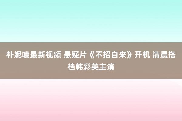 朴妮唛最新视频 悬疑片《不招自来》开机 清晨搭档韩彩英主演