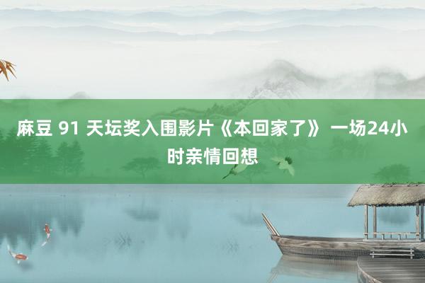 麻豆 91 天坛奖入围影片《本回家了》 一场24小时亲情回想