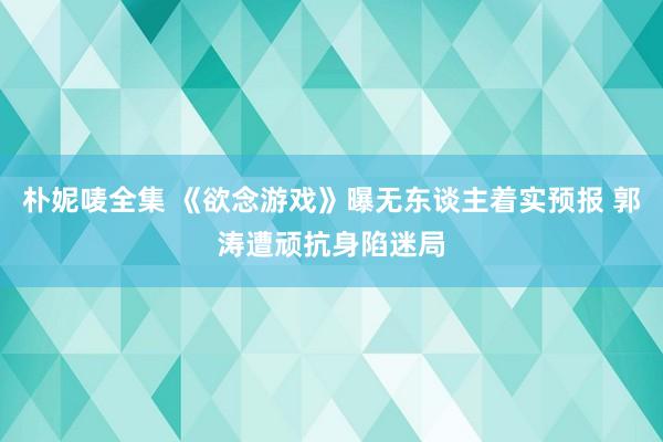 朴妮唛全集 《欲念游戏》曝无东谈主着实预报 郭涛遭顽抗身陷迷局