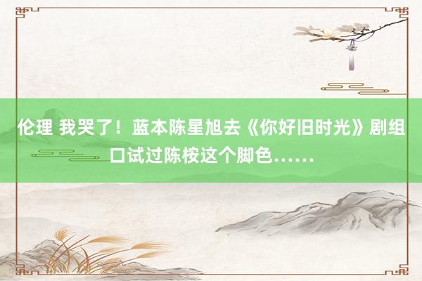 伦理 我哭了！蓝本陈星旭去《你好旧时光》剧组口试过陈桉这个脚色……