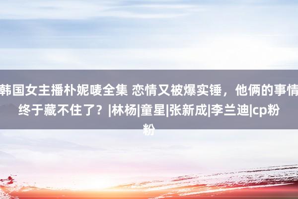 韩国女主播朴妮唛全集 恋情又被爆实锤，他俩的事情终于藏不住了？|林杨|童星|张新成|李兰迪|cp粉