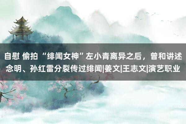 自慰 偷拍 “绯闻女神”左小青离异之后，曾和讲述念明、孙红雷分裂传过绯闻|姜文|王志文|演艺职业