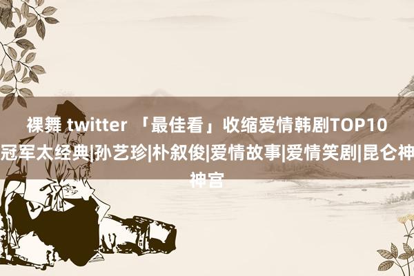 裸舞 twitter 「最佳看」收缩爱情韩剧TOP10！冠军太经典|孙艺珍|朴叙俊|爱情故事|爱情笑剧|昆仑神宫