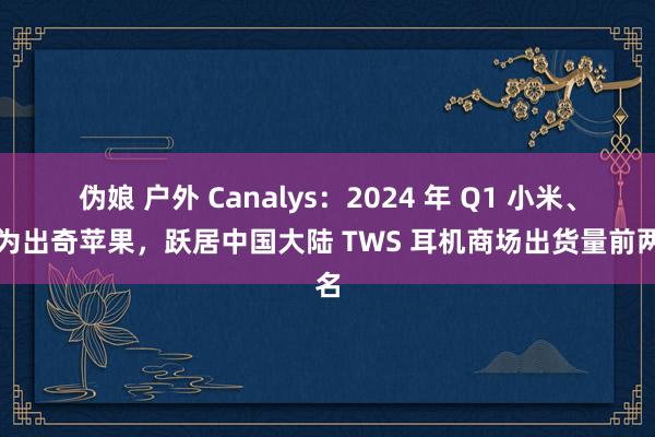 伪娘 户外 Canalys：2024 年 Q1 小米、华为出奇苹果，跃居中国大陆 TWS 耳机商场出货量前两名