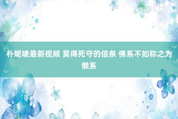 朴妮唛最新视频 莫得死守的信条 佛系不如称之为懒系