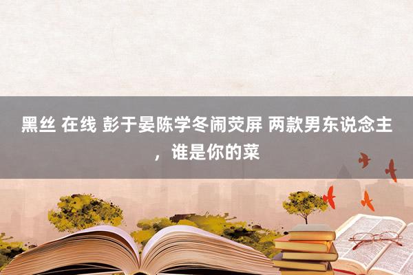 黑丝 在线 彭于晏陈学冬闹荧屏 两款男东说念主，谁是你的菜