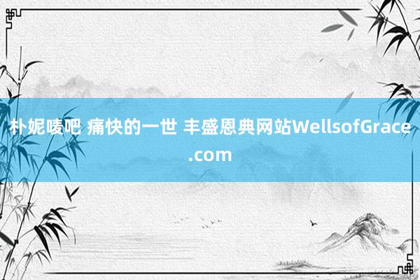 朴妮唛吧 痛快的一世 丰盛恩典网站WellsofGrace.com