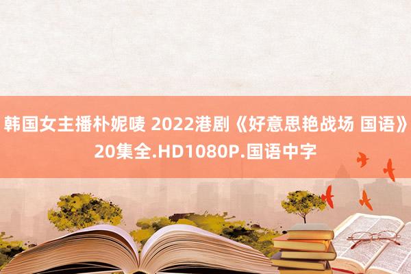 韩国女主播朴妮唛 2022港剧《好意思艳战场 国语》20集全.HD1080P.国语中字