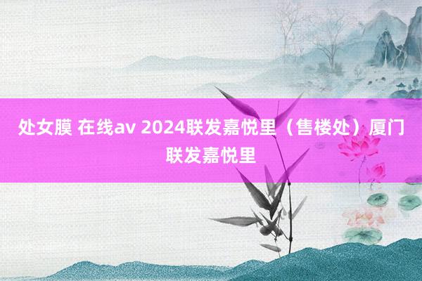 处女膜 在线av 2024联发嘉悦里（售楼处）厦门联发嘉悦里