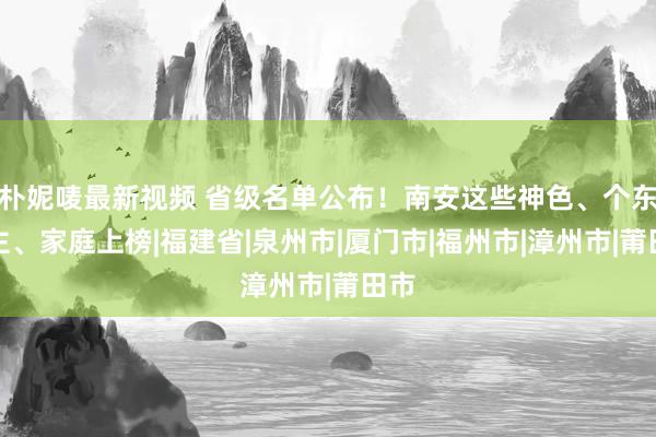 朴妮唛最新视频 省级名单公布！南安这些神色、个东谈主、家庭上榜|福建省|泉州市|厦门市|福州市|漳州市|莆田市