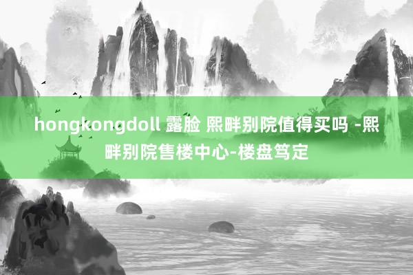 hongkongdoll 露脸 熙畔别院值得买吗 -熙畔别院售楼中心-楼盘笃定